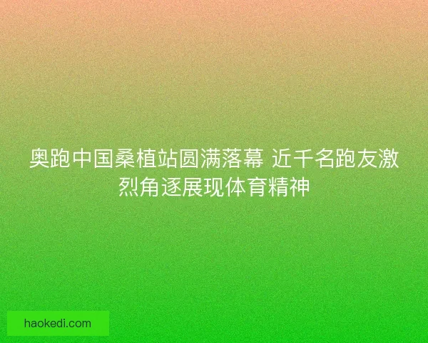 奥跑中国桑植站圆满落幕 近千名跑友激烈角逐展现体育精神