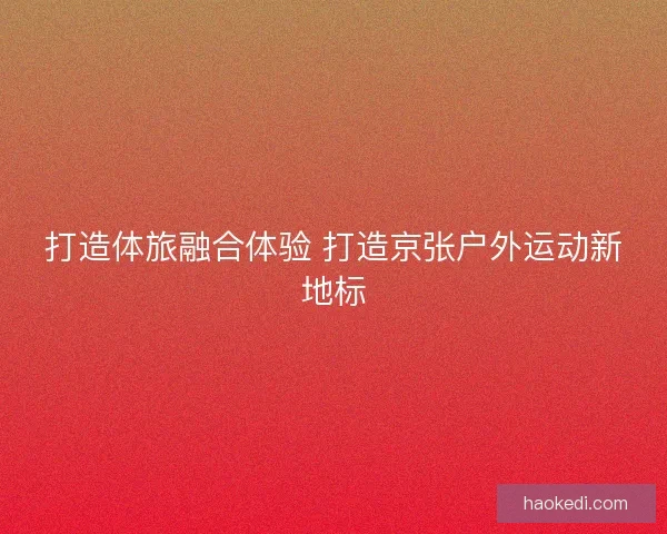 打造体旅融合体验 打造京张户外运动新地标